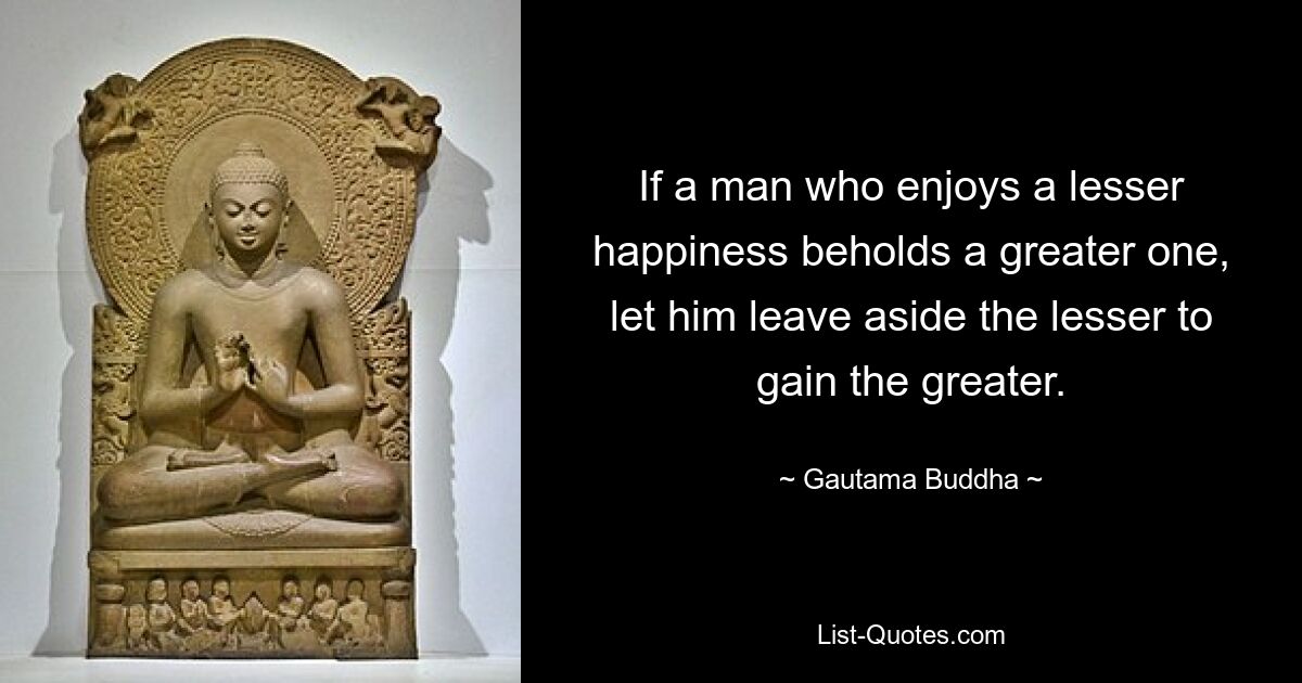 If a man who enjoys a lesser happiness beholds a greater one, let him leave aside the lesser to gain the greater. — © Gautama Buddha