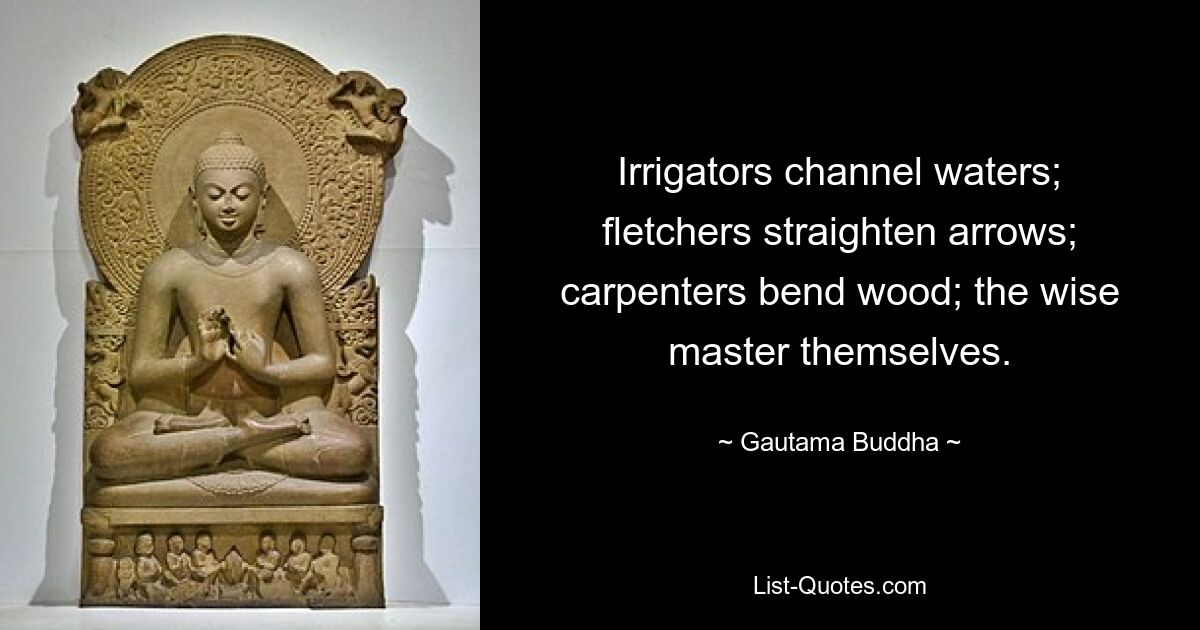 Irrigators channel waters; fletchers straighten arrows; carpenters bend wood; the wise master themselves. — © Gautama Buddha