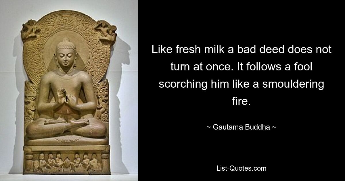 Like fresh milk a bad deed does not turn at once. It follows a fool scorching him like a smouldering fire. — © Gautama Buddha