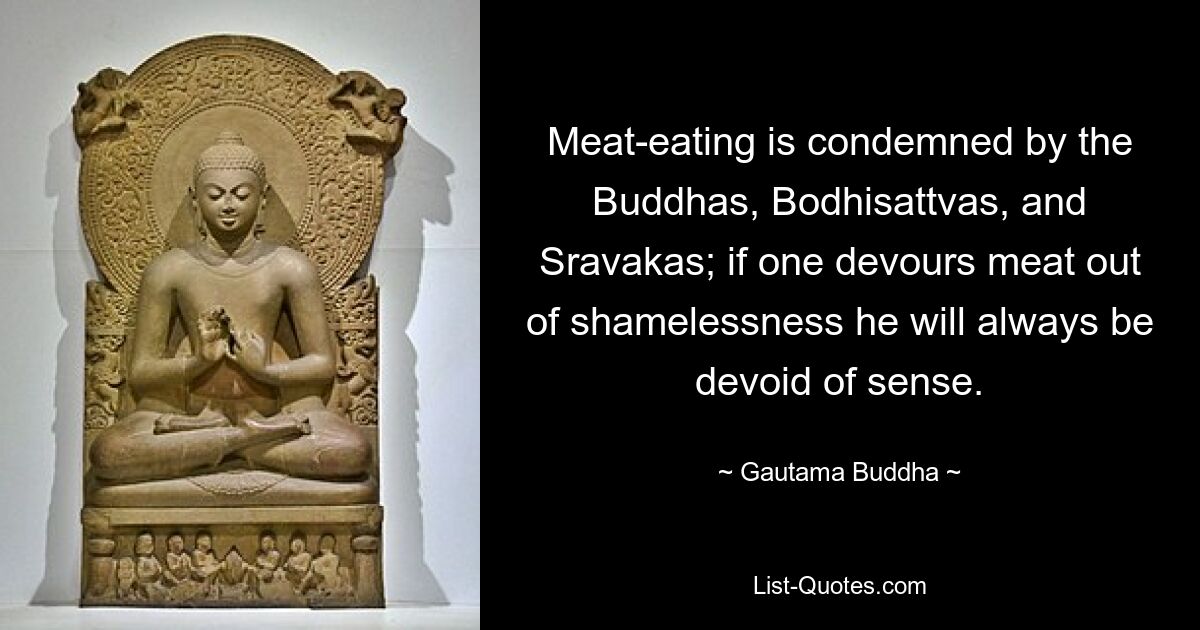 Meat-eating is condemned by the Buddhas, Bodhisattvas, and Sravakas; if one devours meat out of shamelessness he will always be devoid of sense. — © Gautama Buddha