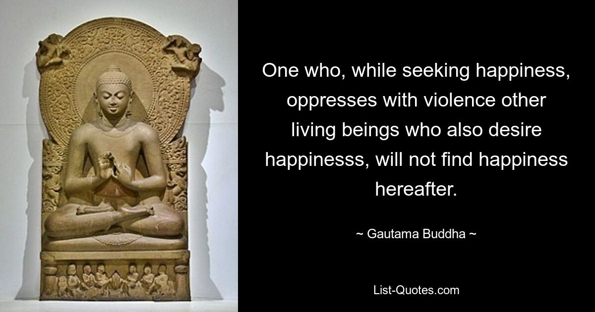 One who, while seeking happiness, oppresses with violence other living beings who also desire happinesss, will not find happiness hereafter. — © Gautama Buddha