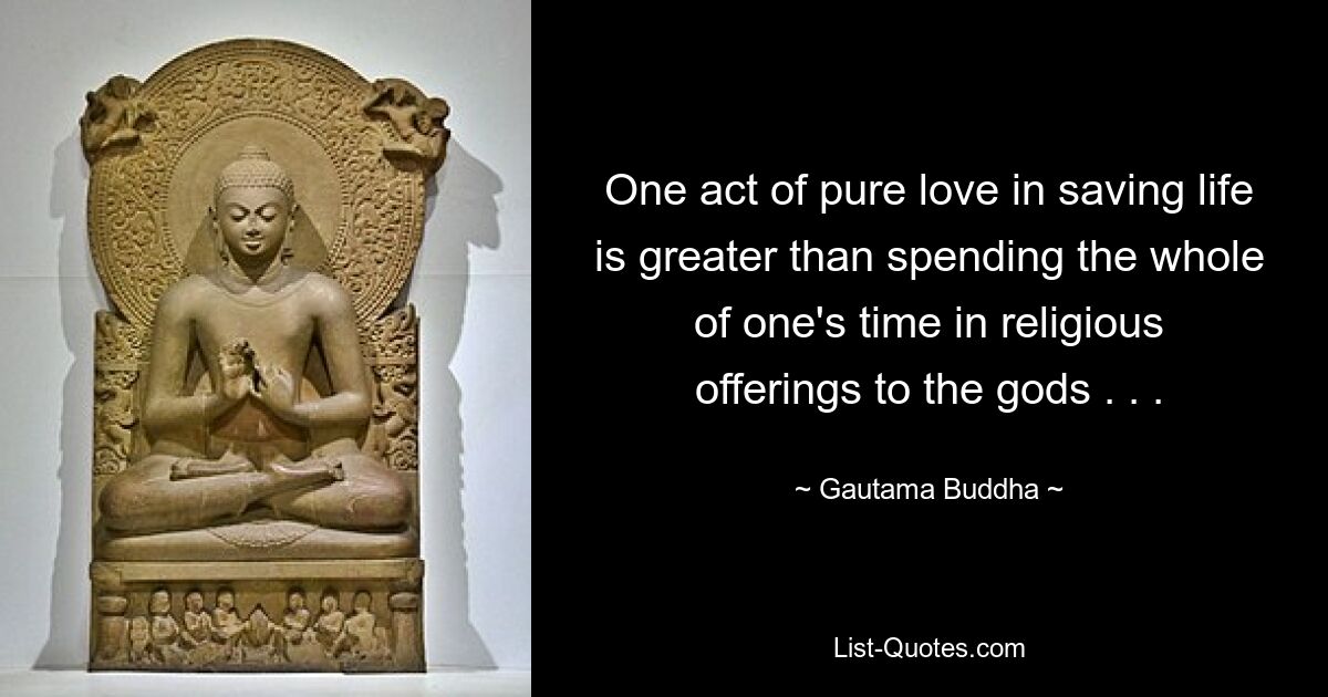 One act of pure love in saving life is greater than spending the whole of one's time in religious offerings to the gods . . . — © Gautama Buddha