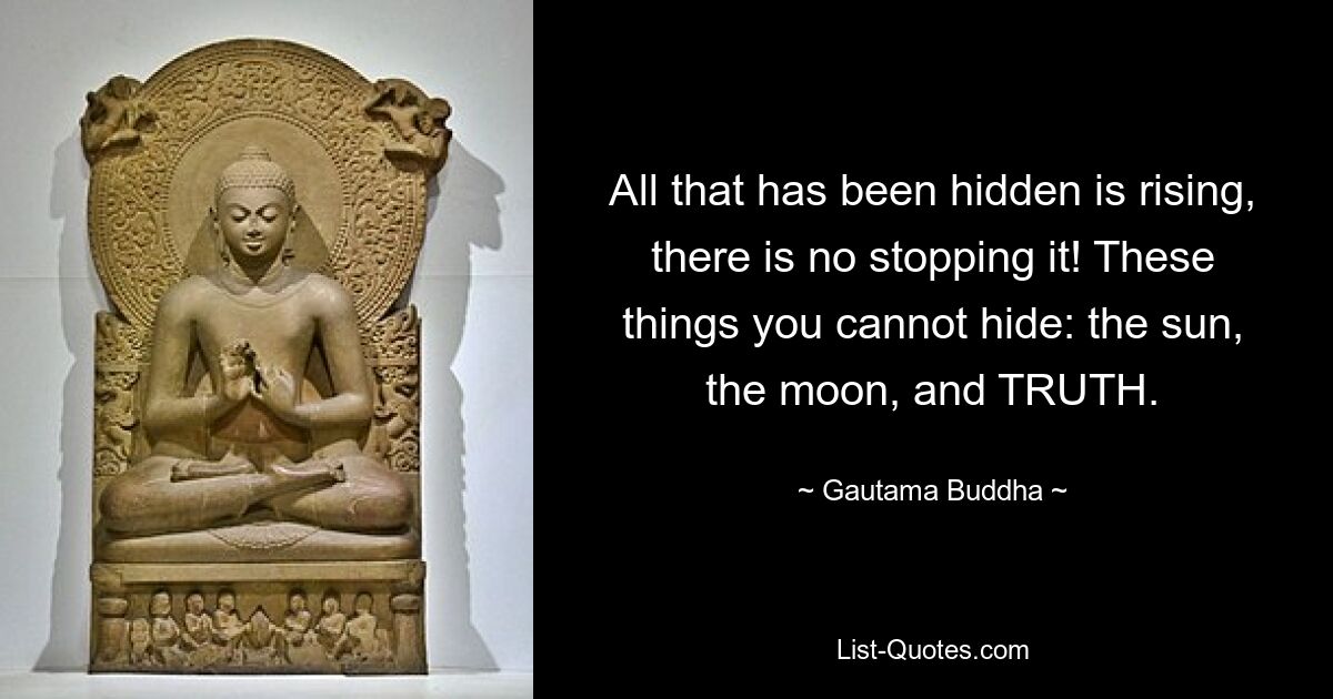 All that has been hidden is rising, there is no stopping it! These things you cannot hide: the sun, the moon, and TRUTH. — © Gautama Buddha