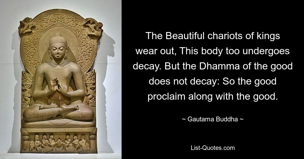 The Beautiful chariots of kings wear out, This body too undergoes decay. But the Dhamma of the good does not decay: So the good proclaim along with the good. — © Gautama Buddha