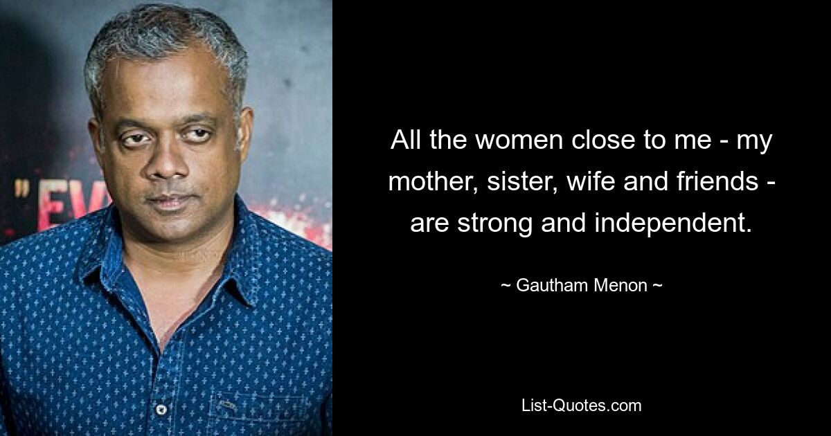 All the women close to me - my mother, sister, wife and friends - are strong and independent. — © Gautham Menon