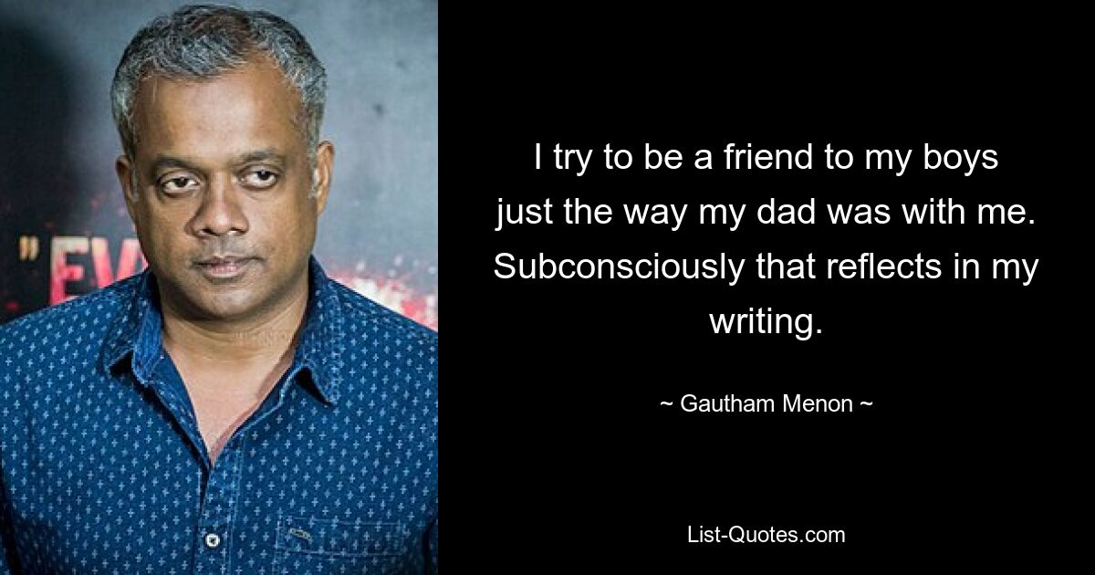 I try to be a friend to my boys just the way my dad was with me. Subconsciously that reflects in my writing. — © Gautham Menon