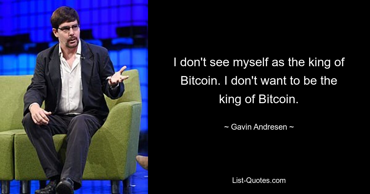 I don't see myself as the king of Bitcoin. I don't want to be the king of Bitcoin. — © Gavin Andresen