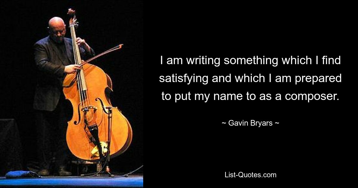 I am writing something which I find satisfying and which I am prepared to put my name to as a composer. — © Gavin Bryars