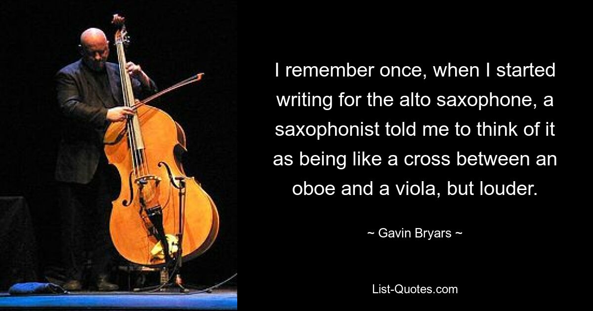 I remember once, when I started writing for the alto saxophone, a saxophonist told me to think of it as being like a cross between an oboe and a viola, but louder. — © Gavin Bryars