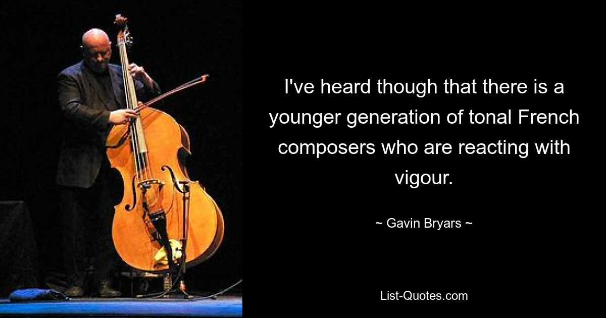 I've heard though that there is a younger generation of tonal French composers who are reacting with vigour. — © Gavin Bryars