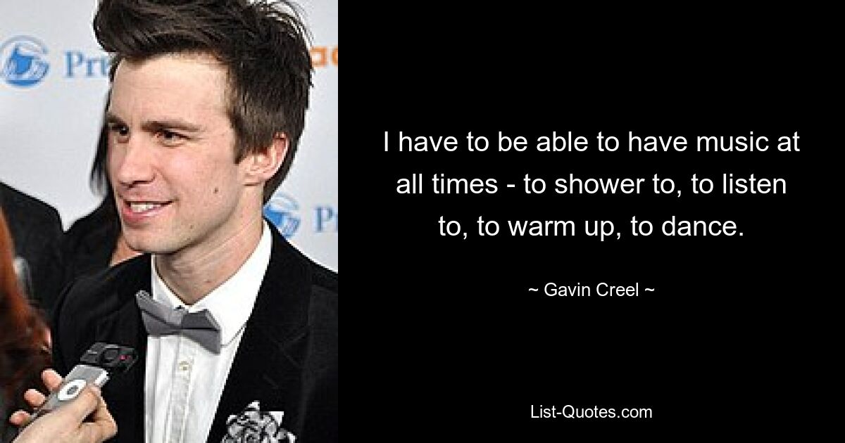 I have to be able to have music at all times - to shower to, to listen to, to warm up, to dance. — © Gavin Creel