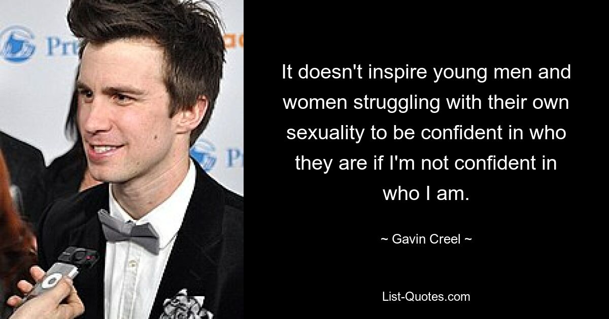 It doesn't inspire young men and women struggling with their own sexuality to be confident in who they are if I'm not confident in who I am. — © Gavin Creel