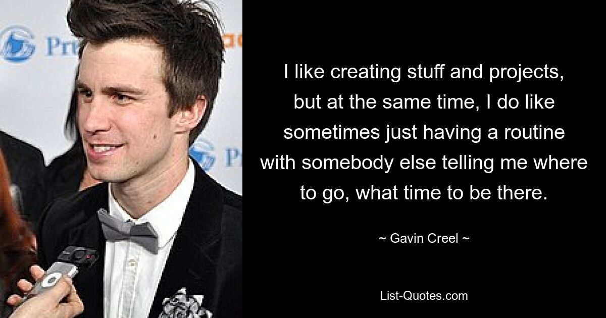 I like creating stuff and projects, but at the same time, I do like sometimes just having a routine with somebody else telling me where to go, what time to be there. — © Gavin Creel