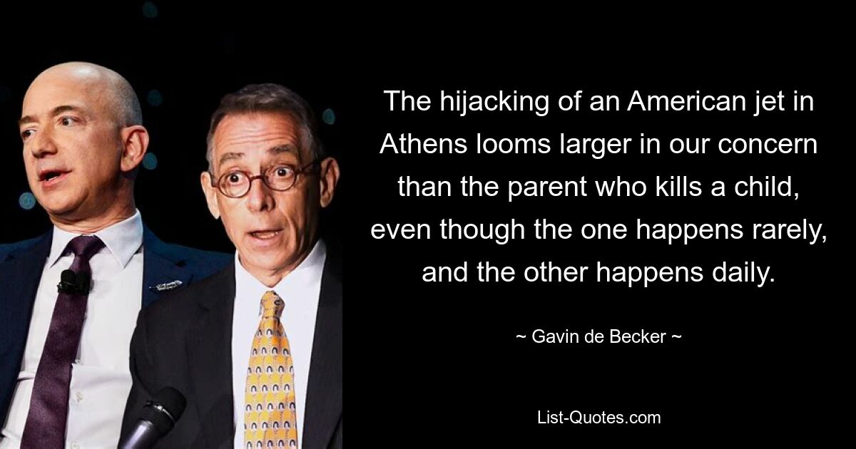 The hijacking of an American jet in Athens looms larger in our concern than the parent who kills a child, even though the one happens rarely, and the other happens daily. — © Gavin de Becker