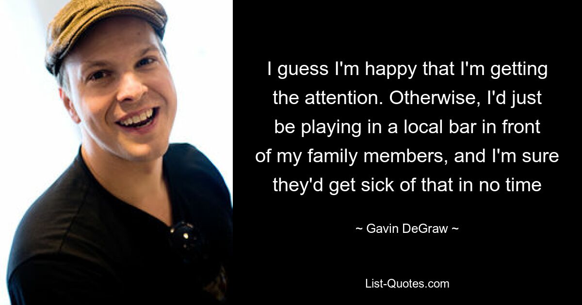 I guess I'm happy that I'm getting the attention. Otherwise, I'd just be playing in a local bar in front of my family members, and I'm sure they'd get sick of that in no time — © Gavin DeGraw