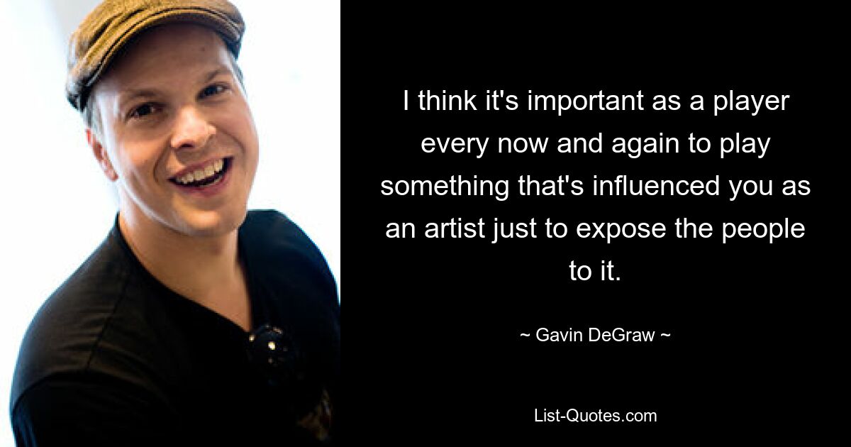 I think it's important as a player every now and again to play something that's influenced you as an artist just to expose the people to it. — © Gavin DeGraw