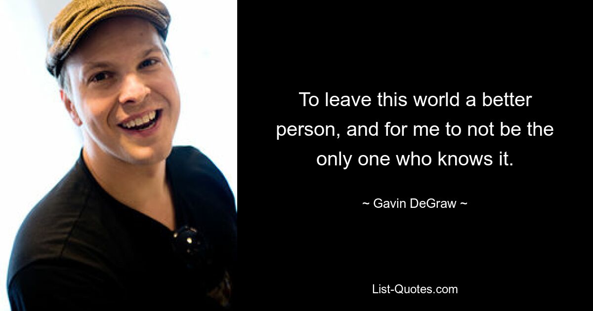 To leave this world a better person, and for me to not be the only one who knows it. — © Gavin DeGraw