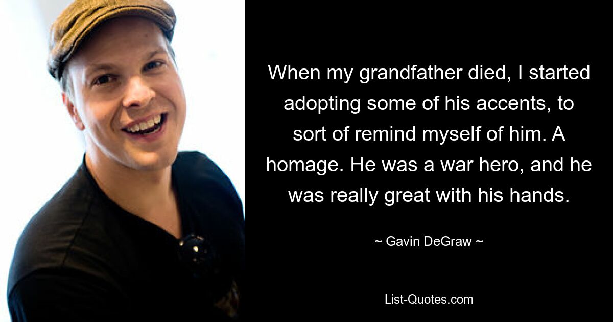 When my grandfather died, I started adopting some of his accents, to sort of remind myself of him. A homage. He was a war hero, and he was really great with his hands. — © Gavin DeGraw