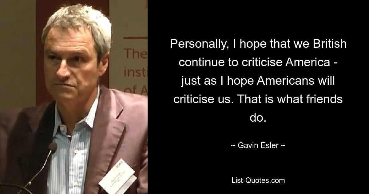 Personally, I hope that we British continue to criticise America - just as I hope Americans will criticise us. That is what friends do. — © Gavin Esler