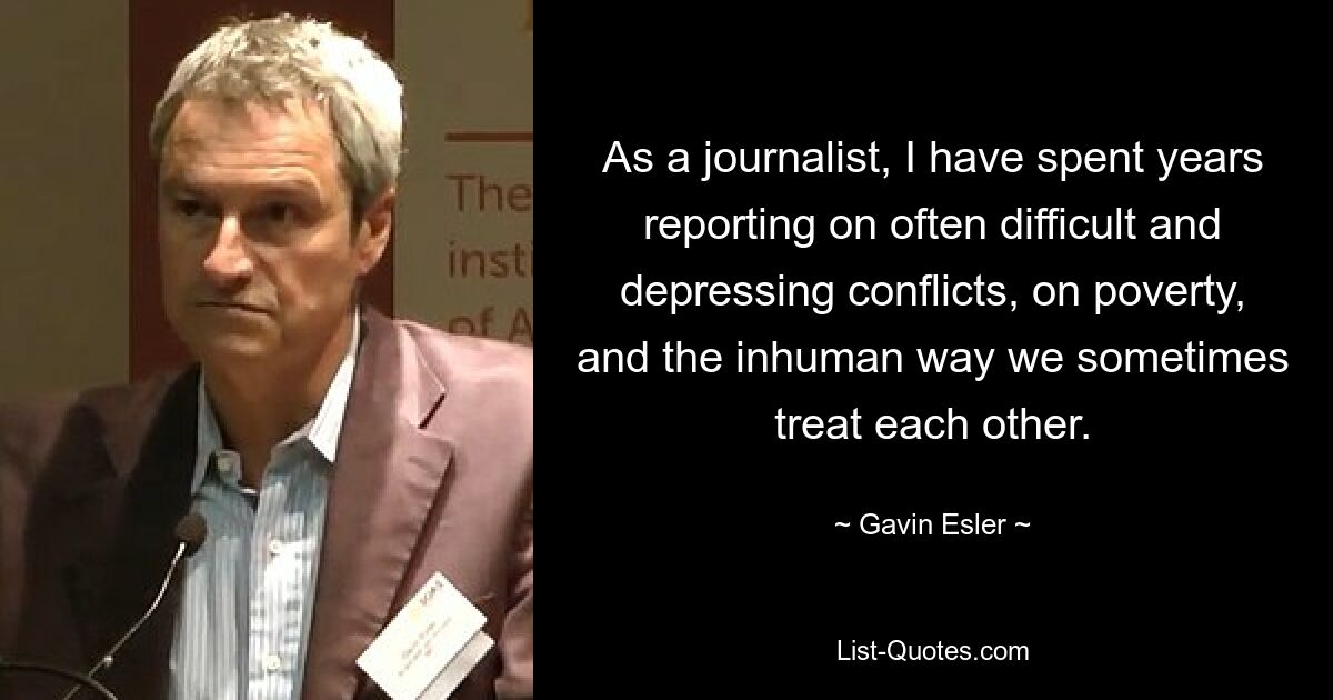 As a journalist, I have spent years reporting on often difficult and depressing conflicts, on poverty, and the inhuman way we sometimes treat each other. — © Gavin Esler