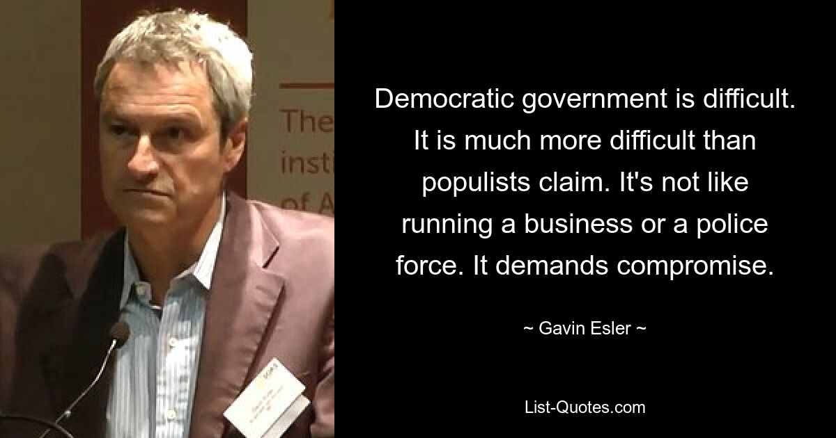 Democratic government is difficult. It is much more difficult than populists claim. It's not like running a business or a police force. It demands compromise. — © Gavin Esler