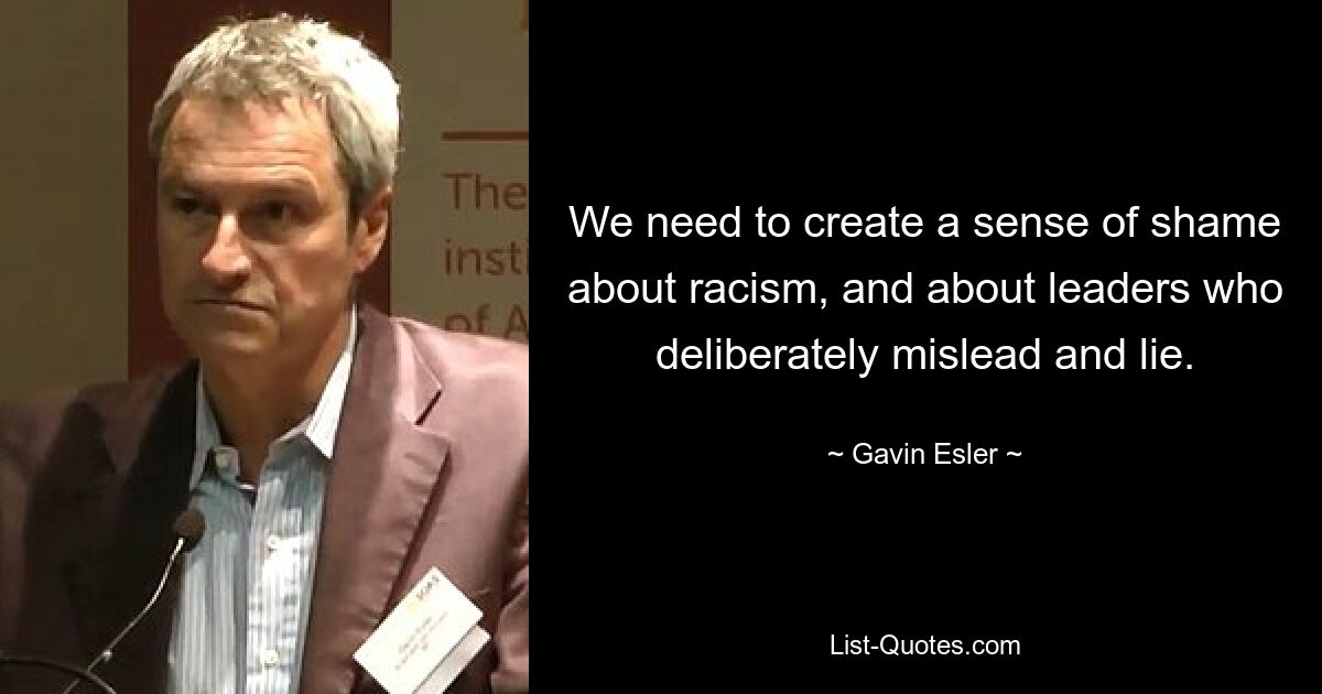 We need to create a sense of shame about racism, and about leaders who deliberately mislead and lie. — © Gavin Esler