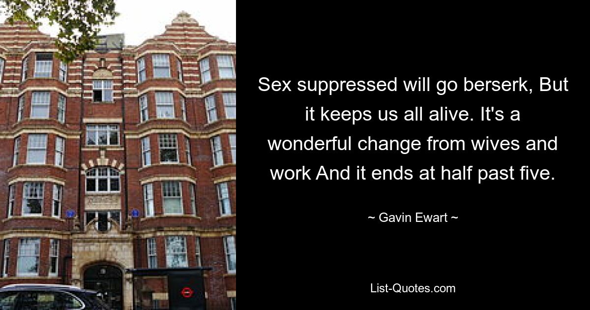 Sex suppressed will go berserk, But it keeps us all alive. It's a wonderful change from wives and work And it ends at half past five. — © Gavin Ewart