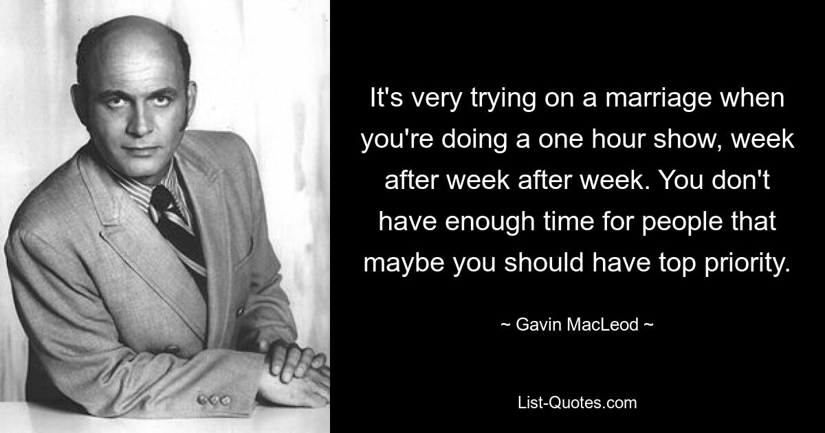 It's very trying on a marriage when you're doing a one hour show, week after week after week. You don't have enough time for people that maybe you should have top priority. — © Gavin MacLeod