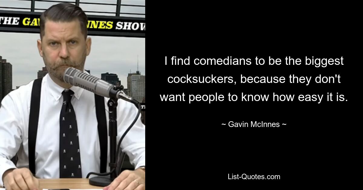 I find comedians to be the biggest cocksuckers, because they don't want people to know how easy it is. — © Gavin McInnes