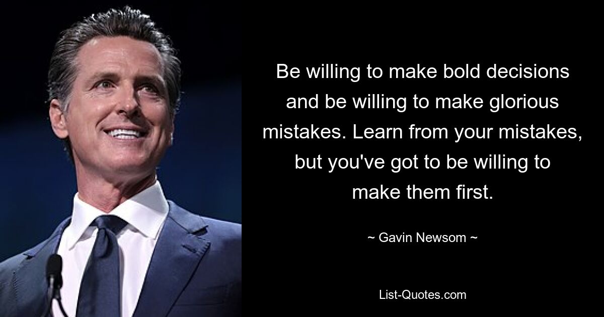 Be willing to make bold decisions and be willing to make glorious mistakes. Learn from your mistakes, but you've got to be willing to make them first. — © Gavin Newsom