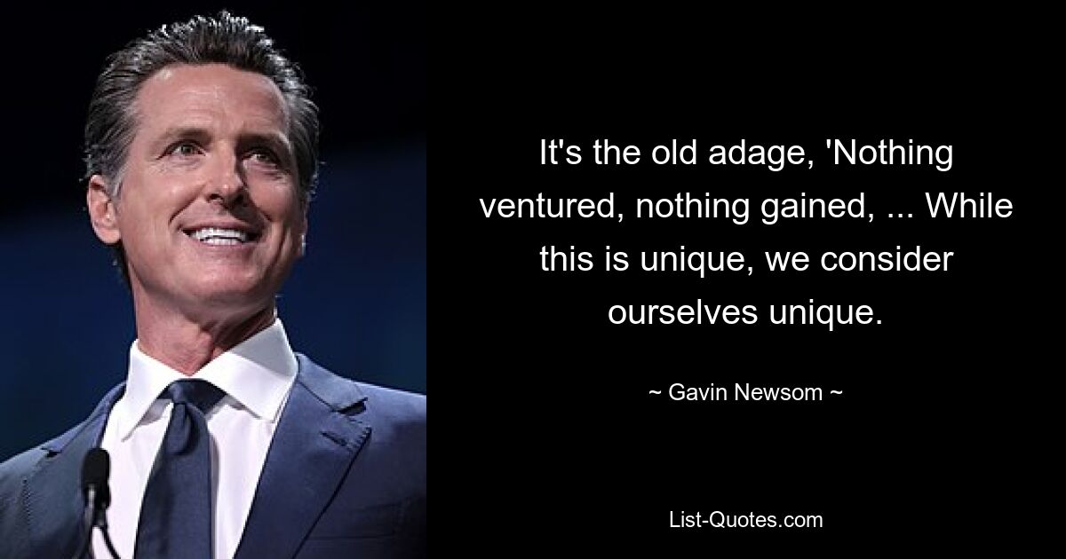 It's the old adage, 'Nothing ventured, nothing gained, ... While this is unique, we consider ourselves unique. — © Gavin Newsom