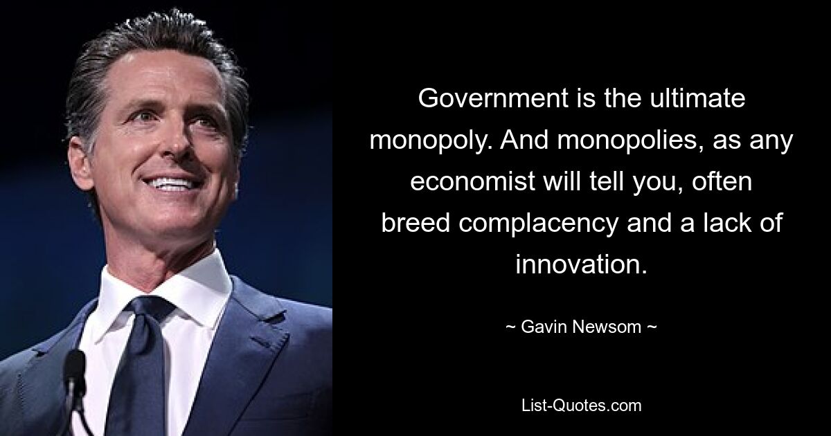 Government is the ultimate monopoly. And monopolies, as any economist will tell you, often breed complacency and a lack of innovation. — © Gavin Newsom