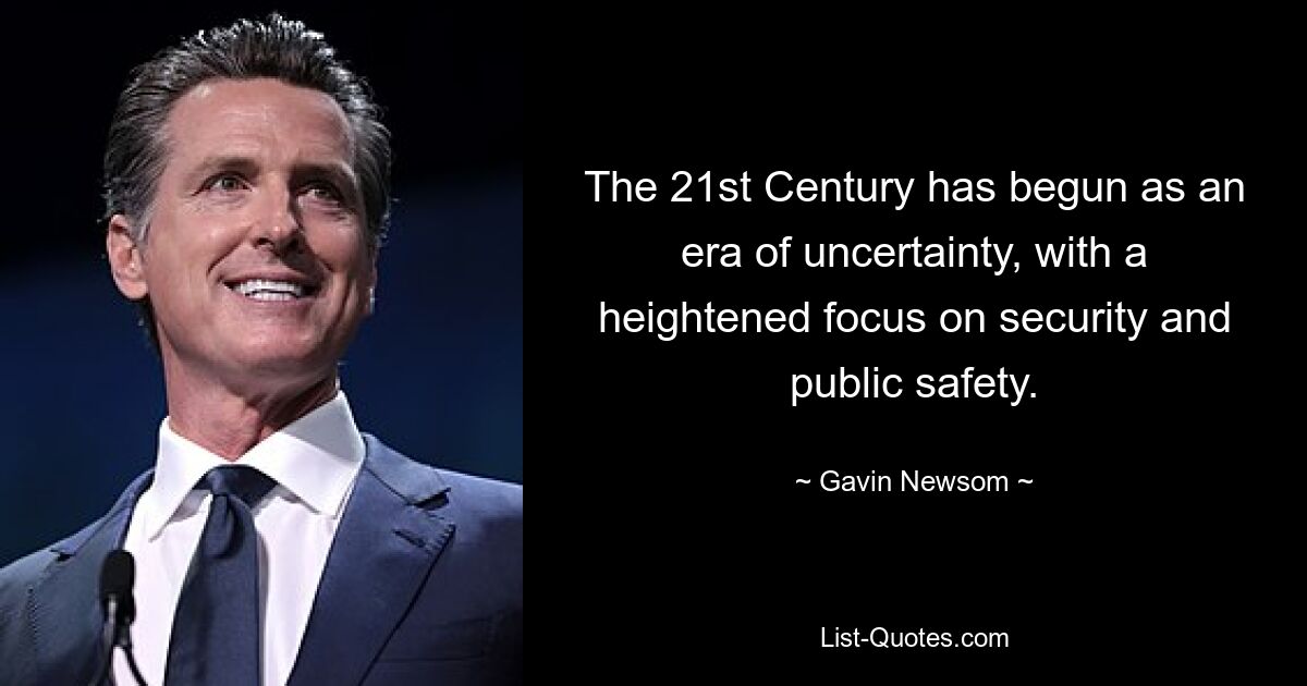 The 21st Century has begun as an era of uncertainty, with a heightened focus on security and public safety. — © Gavin Newsom