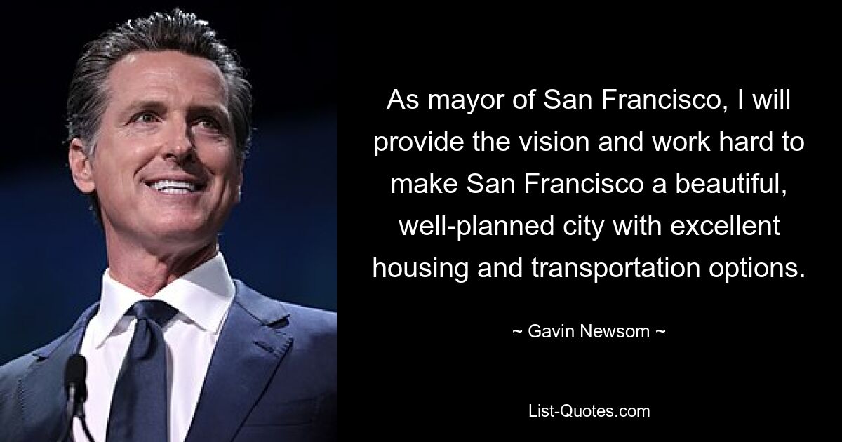 As mayor of San Francisco, I will provide the vision and work hard to make San Francisco a beautiful, well-planned city with excellent housing and transportation options. — © Gavin Newsom