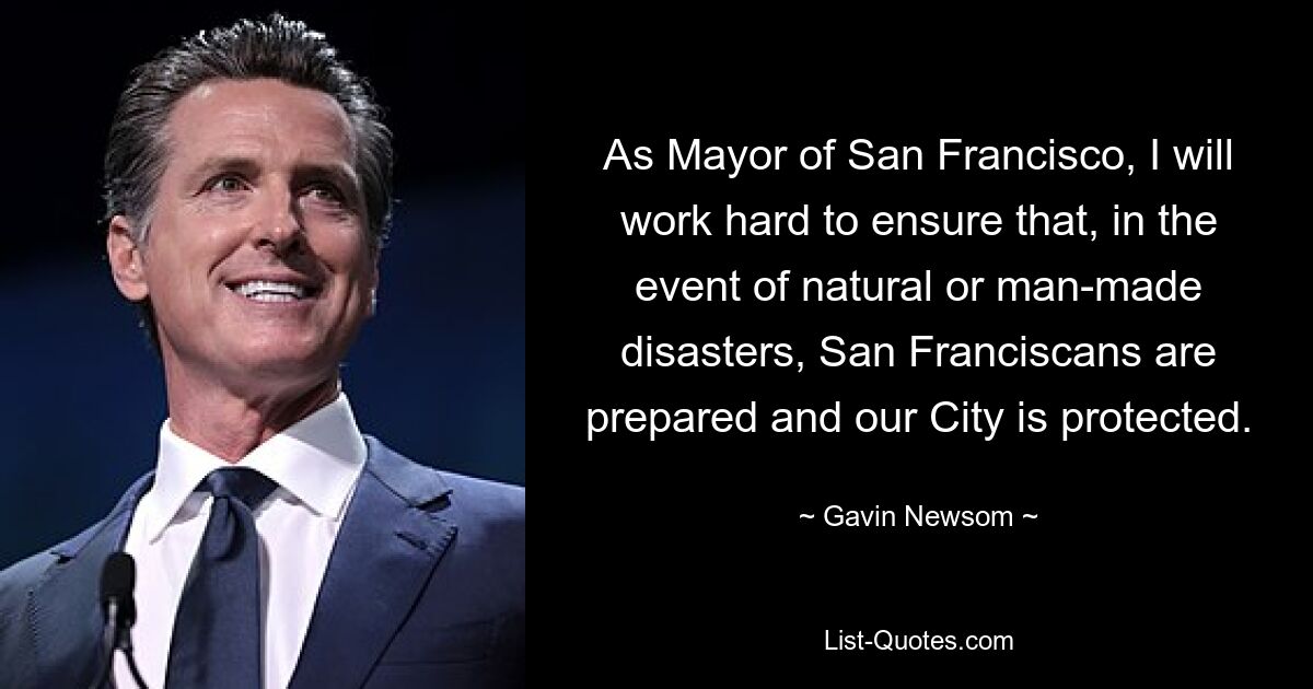 As Mayor of San Francisco, I will work hard to ensure that, in the event of natural or man-made disasters, San Franciscans are prepared and our City is protected. — © Gavin Newsom