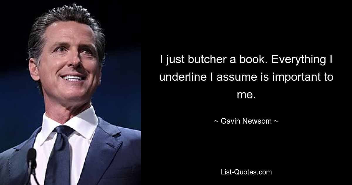 I just butcher a book. Everything I underline I assume is important to me. — © Gavin Newsom