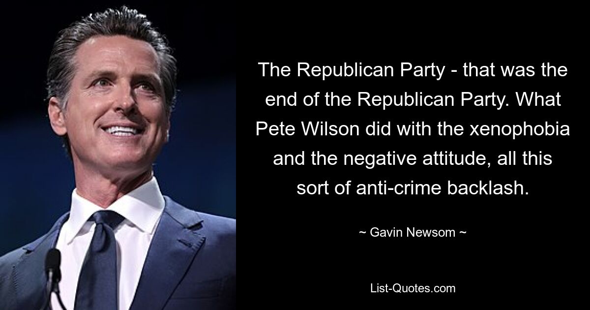 The Republican Party - that was the end of the Republican Party. What Pete Wilson did with the xenophobia and the negative attitude, all this sort of anti-crime backlash. — © Gavin Newsom