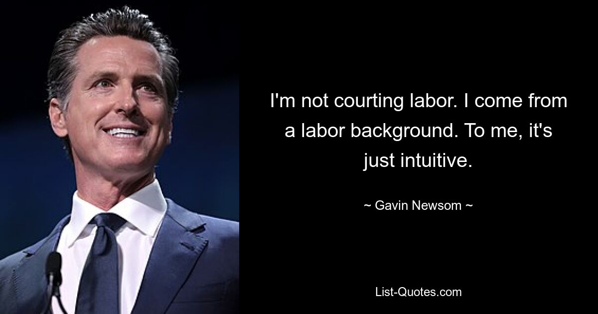 I'm not courting labor. I come from a labor background. To me, it's just intuitive. — © Gavin Newsom