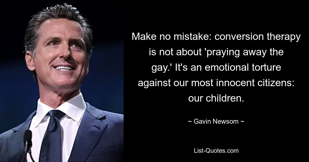 Make no mistake: conversion therapy is not about 'praying away the gay.' It's an emotional torture against our most innocent citizens: our children. — © Gavin Newsom