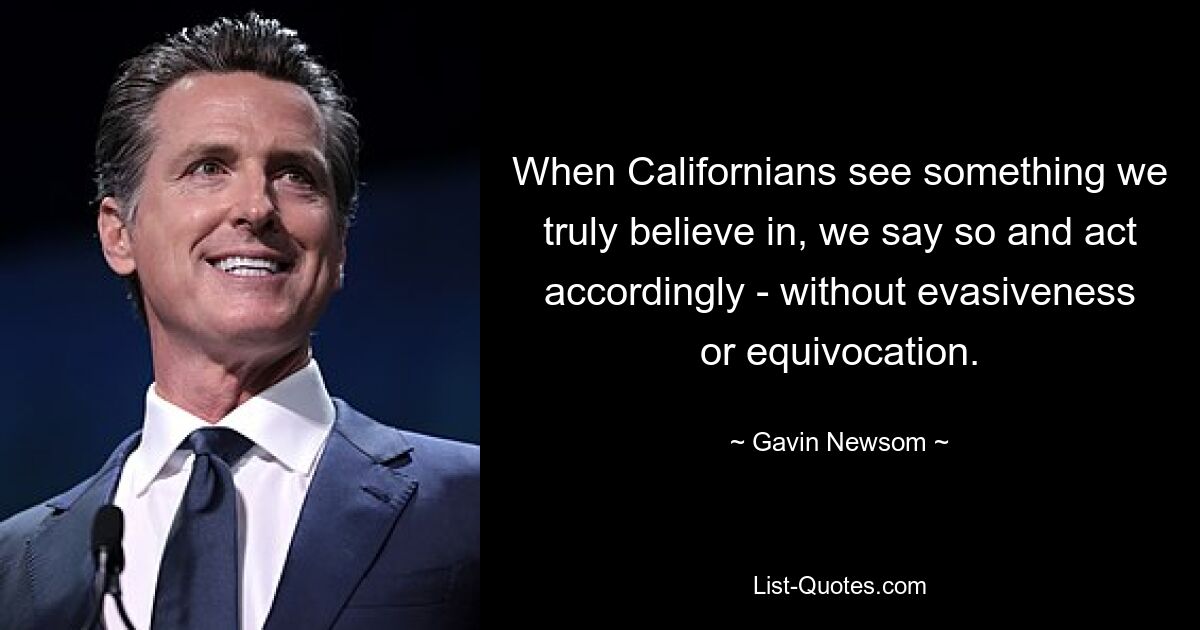 When Californians see something we truly believe in, we say so and act accordingly - without evasiveness or equivocation. — © Gavin Newsom