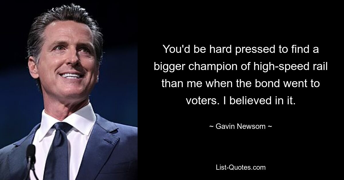 You'd be hard pressed to find a bigger champion of high-speed rail than me when the bond went to voters. I believed in it. — © Gavin Newsom