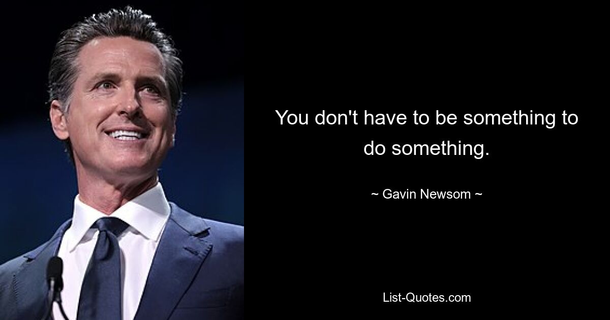 You don't have to be something to do something. — © Gavin Newsom