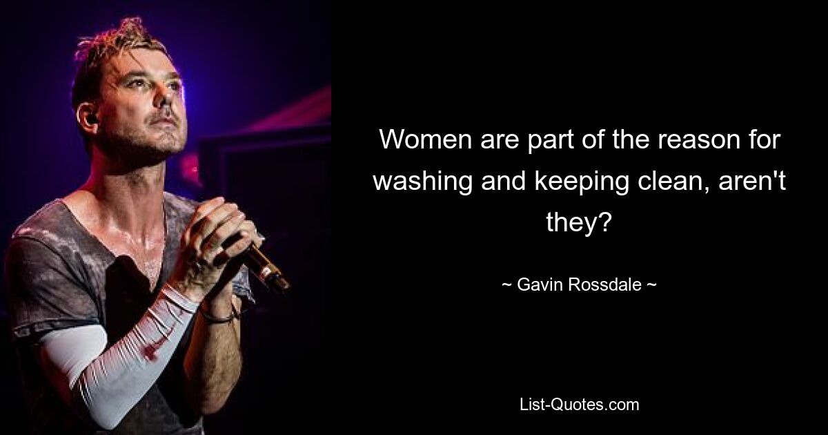 Women are part of the reason for washing and keeping clean, aren't they? — © Gavin Rossdale