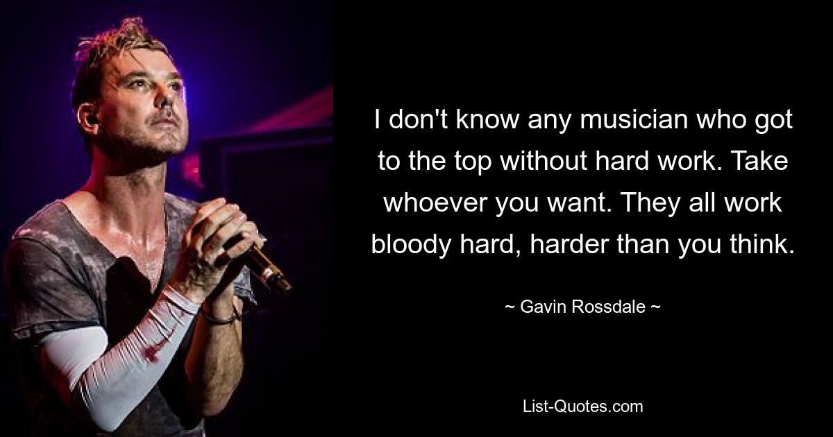 I don't know any musician who got to the top without hard work. Take whoever you want. They all work bloody hard, harder than you think. — © Gavin Rossdale