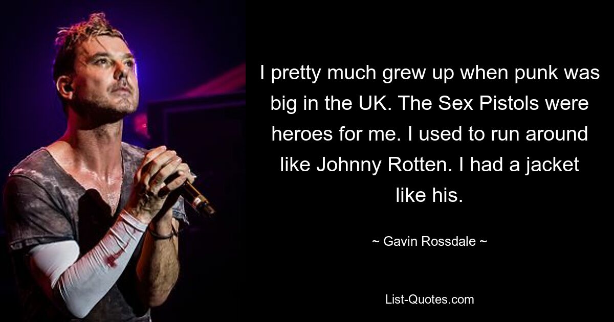 I pretty much grew up when punk was big in the UK. The Sex Pistols were heroes for me. I used to run around like Johnny Rotten. I had a jacket like his. — © Gavin Rossdale