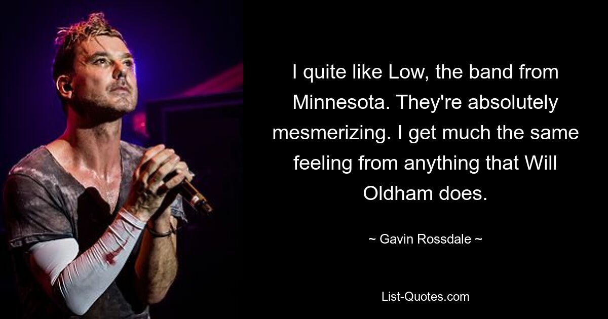 I quite like Low, the band from Minnesota. They're absolutely mesmerizing. I get much the same feeling from anything that Will Oldham does. — © Gavin Rossdale