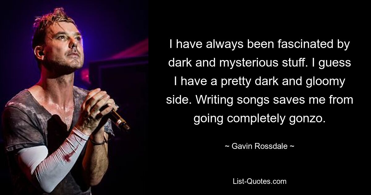 I have always been fascinated by dark and mysterious stuff. I guess I have a pretty dark and gloomy side. Writing songs saves me from going completely gonzo. — © Gavin Rossdale