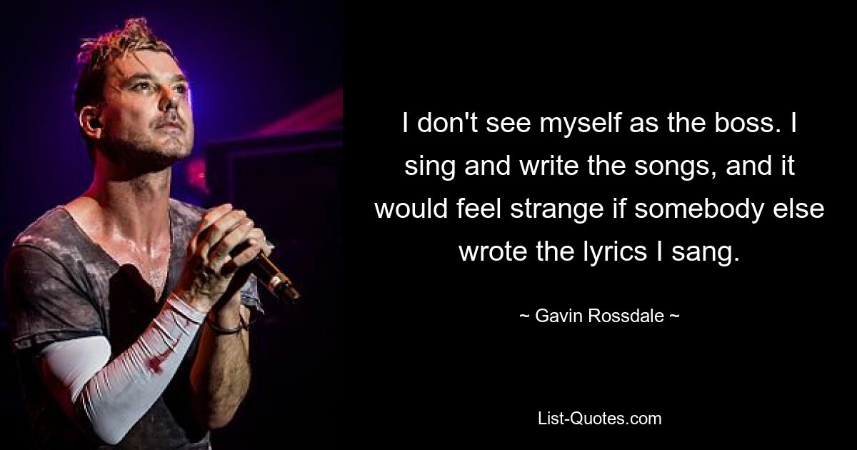 I don't see myself as the boss. I sing and write the songs, and it would feel strange if somebody else wrote the lyrics I sang. — © Gavin Rossdale