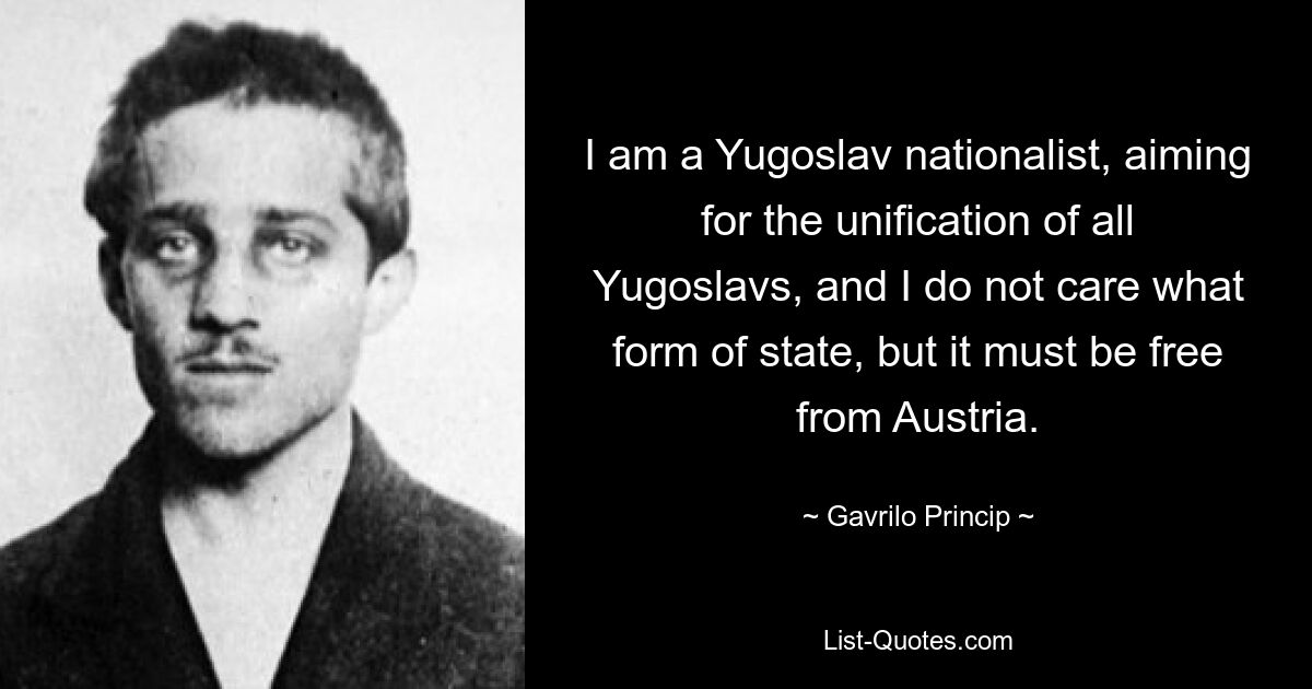 I am a Yugoslav nationalist, aiming for the unification of all Yugoslavs, and I do not care what form of state, but it must be free from Austria. — © Gavrilo Princip