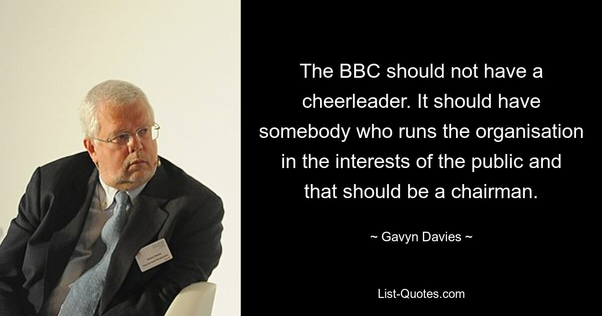 The BBC should not have a cheerleader. It should have somebody who runs the organisation in the interests of the public and that should be a chairman. — © Gavyn Davies